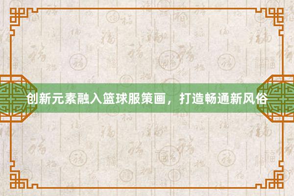 创新元素融入篮球服策画，打造畅通新风俗